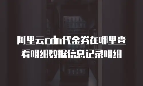 阿里云cdn代金券在哪里查看明细数据信息记录明细