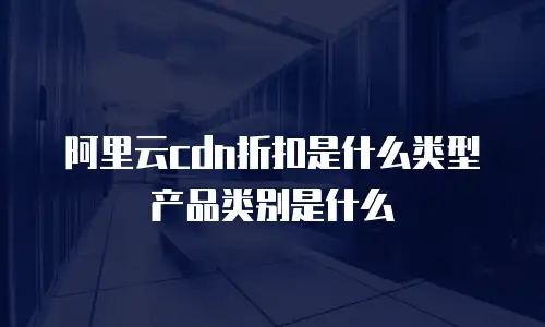 阿里云cdn折扣是什么类型产品类别是什么