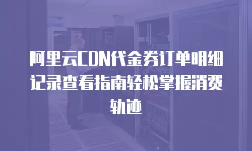 阿里云CDN代金券订单明细记录查看指南轻松掌握消费轨迹  