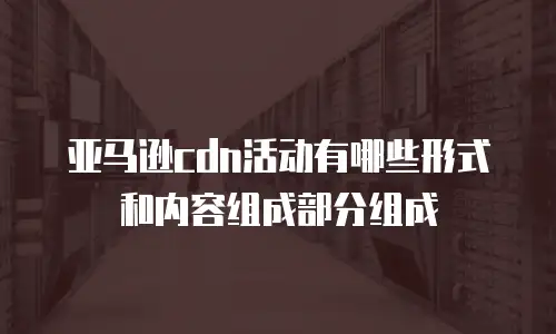 亚马逊cdn活动有哪些形式和内容组成部分组成