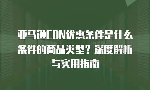 亚马逊CDN优惠条件是什么条件的商品类型？深度解析与实用指南