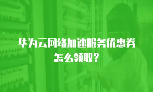 华为云网络加速服务优惠券怎么领取？