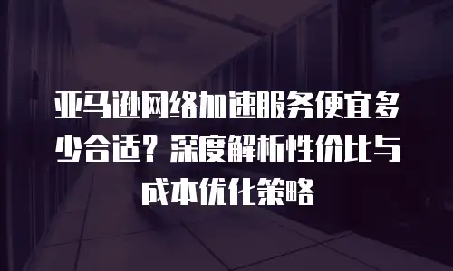 亚马逊网络加速服务便宜多少合适？深度解析性价比与成本优化策略