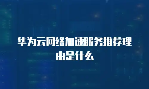 华为云网络加速服务推荐理由是什么