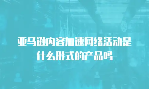 亚马逊内容加速网络活动是什么形式的产品吗