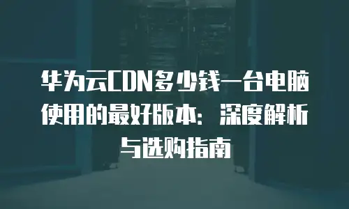 华为云CDN多少钱一台电脑使用的最好版本：深度解析与选购指南