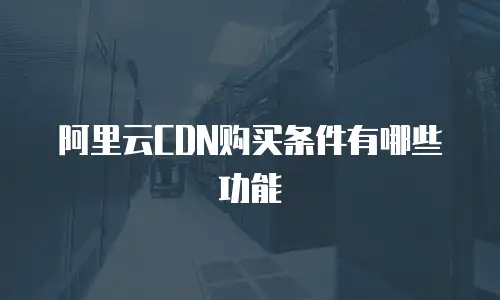 阿里云CDN购买条件有哪些功能