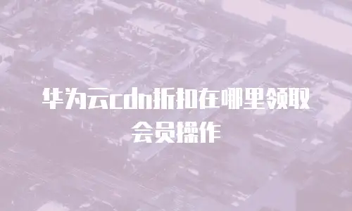华为云cdn折扣在哪里领取会员操作