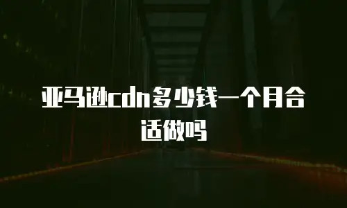 亚马逊cdn多少钱一个月合适做吗