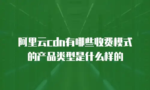 阿里云cdn有哪些收费模式的产品类型是什么样的
