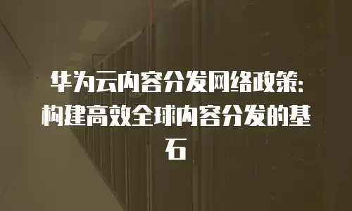 华为云内容分发网络政策：构建高效全球内容分发的基石