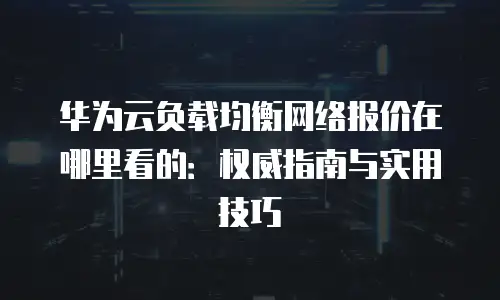 华为云负载均衡网络报价在哪里看的：权威指南与实用技巧