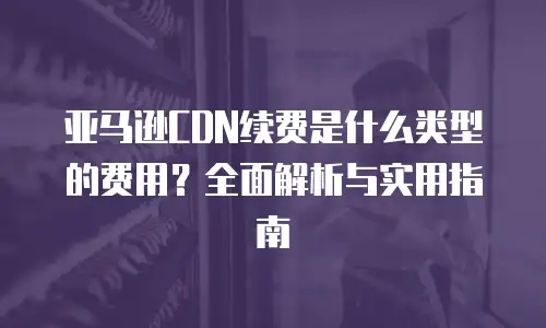 亚马逊CDN续费是什么类型的费用？全面解析与实用指南