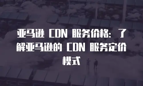 亚马逊 CDN 服务价格：了解亚马逊的 CDN 服务定价模式