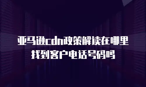 亚马逊cdn政策解读在哪里找到客户电话号码吗
