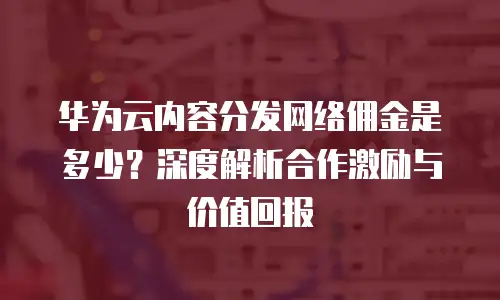 华为云内容分发网络佣金是多少？深度解析合作激励与价值回报  