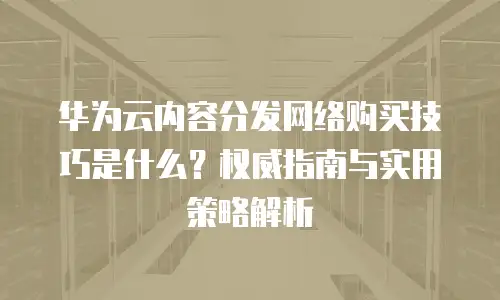 华为云内容分发网络购买技巧是什么？权威指南与实用策略解析