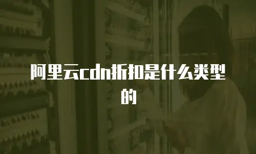 阿里云cdn折扣是什么类型的