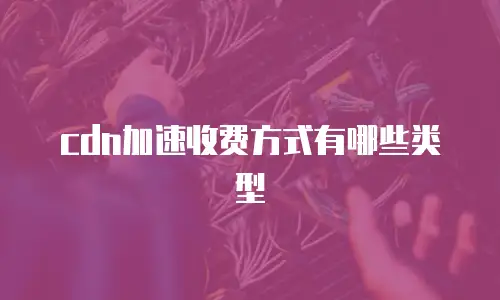 cdn加速收费方式有哪些类型