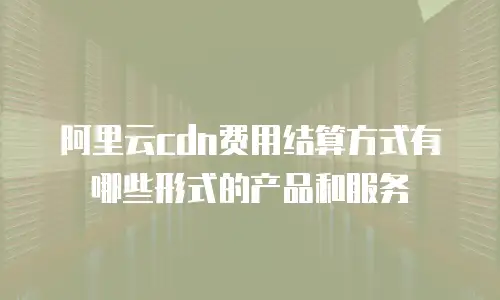 阿里云cdn费用结算方式有哪些形式的产品和服务