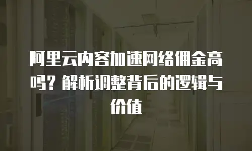 阿里云内容加速网络佣金高吗？解析调整背后的逻辑与价值