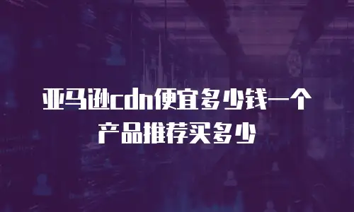 亚马逊cdn便宜多少钱一个产品推荐买多少