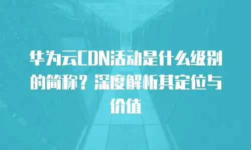 华为云CDN活动是什么级别的简称？深度解析其定位与价值