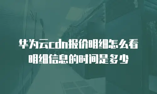华为云cdn报价明细怎么看明细信息的时间是多少