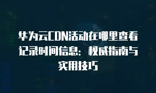 华为云CDN活动在哪里查看记录时间信息：权威指南与实用技巧