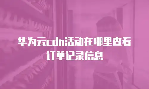 华为云cdn活动在哪里查看订单记录信息