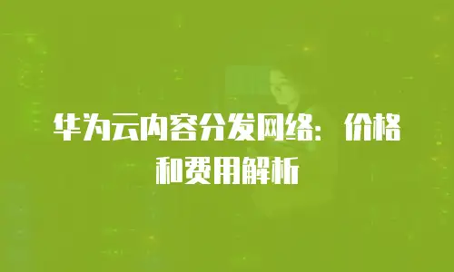华为云内容分发网络：价格和费用解析