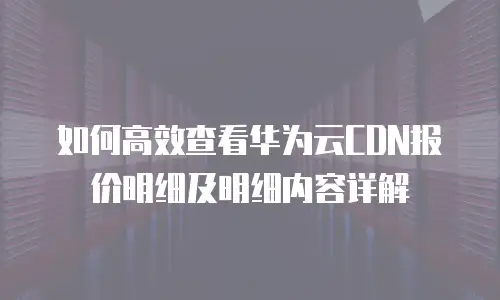 如何高效查看华为云CDN报价明细及明细内容详解