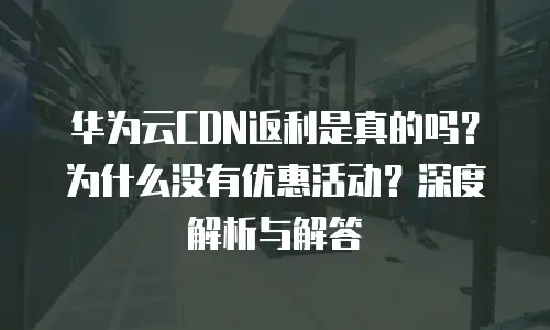 华为云CDN返利是真的吗？为什么没有优惠活动？深度解析与解答