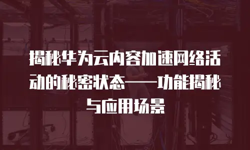 揭秘华为云内容加速网络活动的秘密状态&mdash;&mdash;功能揭秘与应用场景