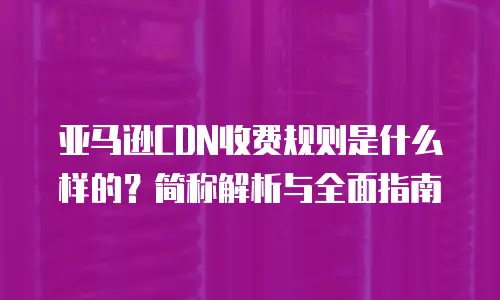 亚马逊CDN收费规则是什么样的？简称解析与全面指南