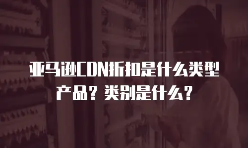 亚马逊CDN折扣是什么类型产品？类别是什么？
