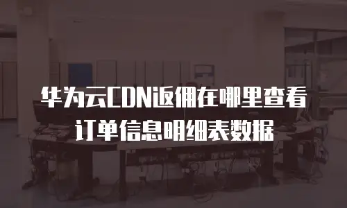 华为云CDN返佣在哪里查看订单信息明细表数据