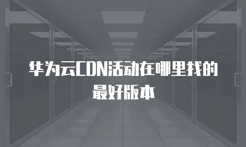 华为云CDN活动在哪里找的最好版本