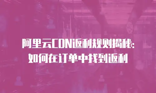 阿里云CDN返利规则揭秘：如何在订单中找到返利