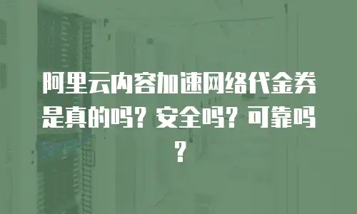 阿里云内容加速网络代金券是真的吗？安全吗？可靠吗？
