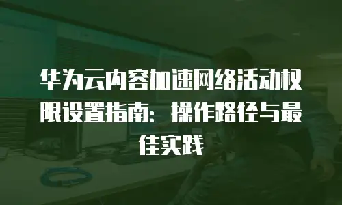 华为云内容加速网络活动权限设置指南：操作路径与最佳实践
