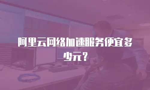 阿里云网络加速服务便宜多少元？