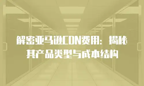 解密亚马逊CDN费用：揭秘其产品类型与成本结构