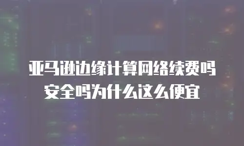 亚马逊边缘计算网络续费吗安全吗为什么这么便宜