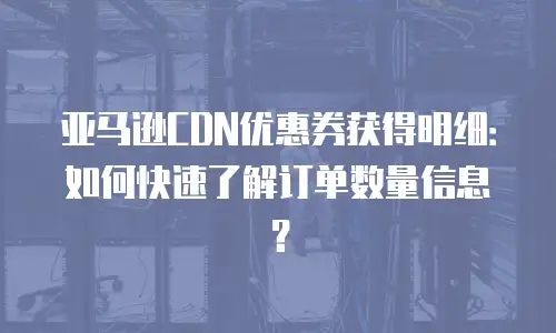 亚马逊CDN优惠券获得明细：如何快速了解订单数量信息？