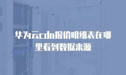 华为云cdn报价明细表在哪里看到数据来源