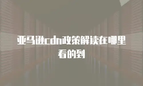 亚马逊cdn政策解读在哪里看的到