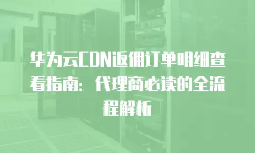 华为云CDN返佣订单明细查看指南：代理商必读的全流程解析