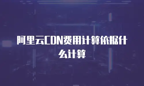 阿里云CDN费用计算依据什么计算