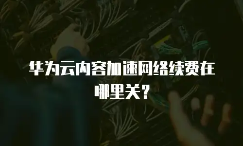 华为云内容加速网络续费在哪里关？